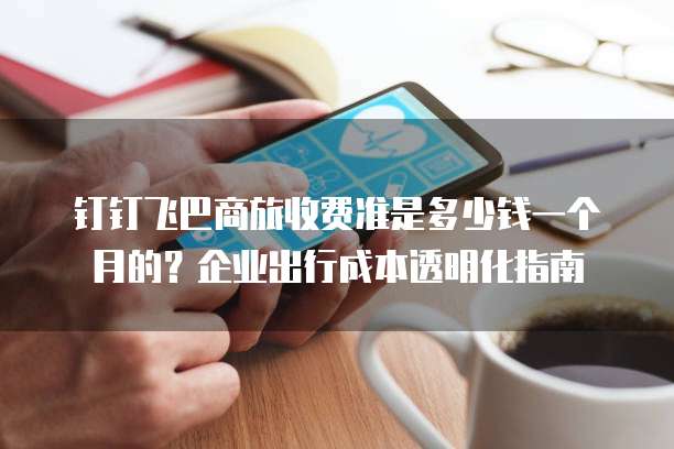 钉钉飞巴商旅收费准是多少钱一个月的?企业出行成本透明化指南