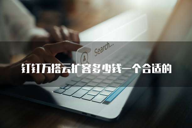 钉钉万搭云扩容多少钱一个合适的