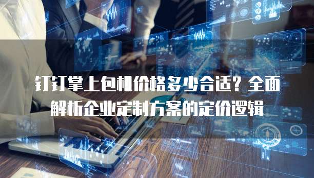 钉钉掌上包机价格多少合适？全面解析企业定制方案的定价逻辑