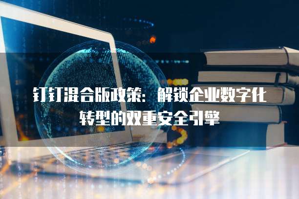 钉钉混合版政策：解锁企业数字化转型的双重安全引擎