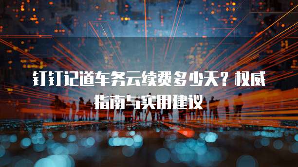 钉钉记道车务云续费多少天？权威指南与实用建议