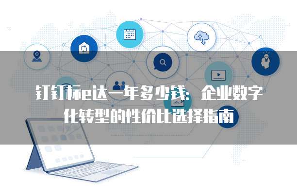 钉钉标e达一年多少钱:企业数字化转型的性价比选择指南