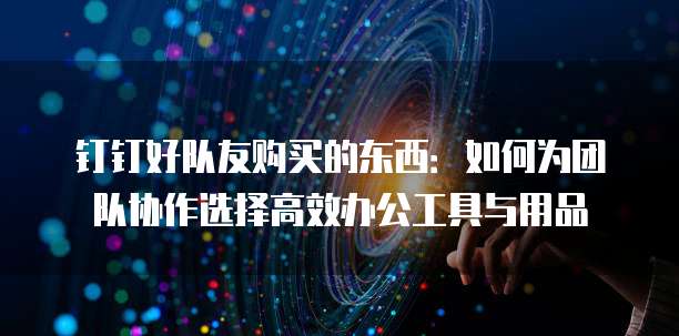 钉钉好队友购买的东西：如何为团队协作选择高效办公工具与用品