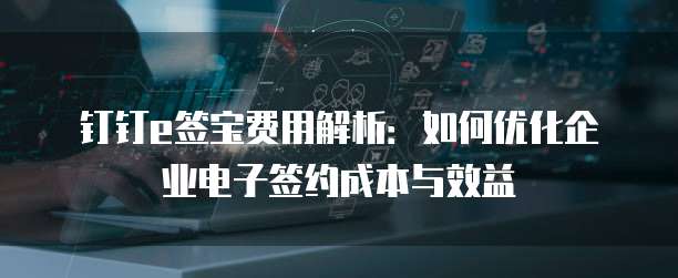 钉钉e签宝费用解析:如何优化企业电子签约成本与效益