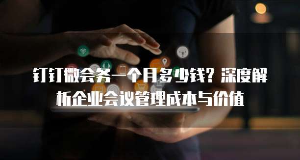 钉钉微会务一个月多少钱?深度解析企业会议管理成本与价值