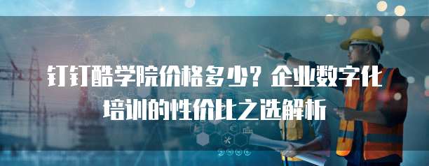 钉钉酷学院价格多少?企业数字化培训的性价比之选解析