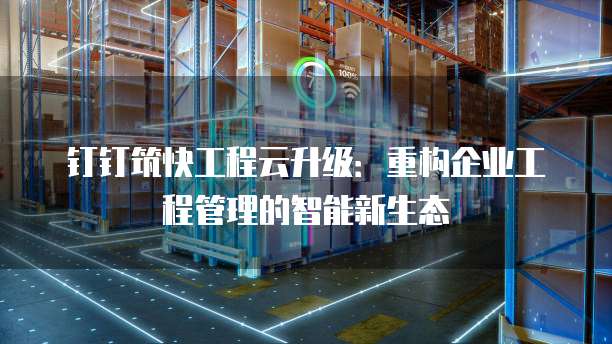 钉钉筑快工程云升级：重构企业工程管理的智能新生态