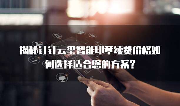揭秘钉钉云玺智能印章续费价格如何选择适合您的方案?