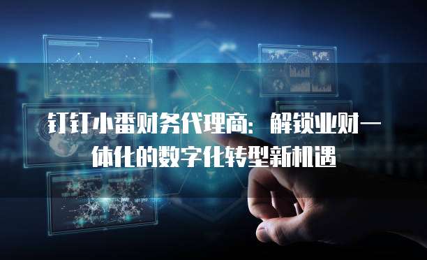 钉钉小番财务代理商:解锁业财一体化的数字化转型新机遇