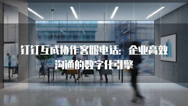 钉钉互成协作客服电话:企业高效沟通的数字化引擎
