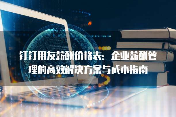 钉钉用友薪酬价格表：企业薪酬管理的高效解决方案与成本指南