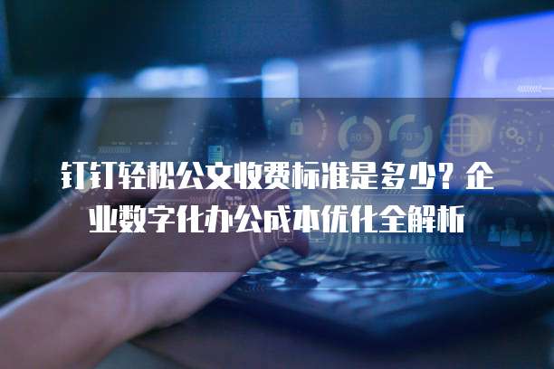 钉钉轻松公文收费标准是多少？企业数字化办公成本优化全解析