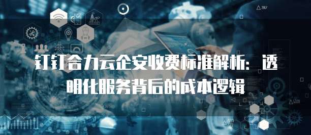 钉钉合力云企安收费标准解析：透明化服务背后的成本逻辑
