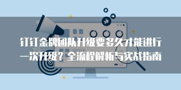 钉钉金牌团队升级要多久才能进行一次升级?全流程解析与实战指南