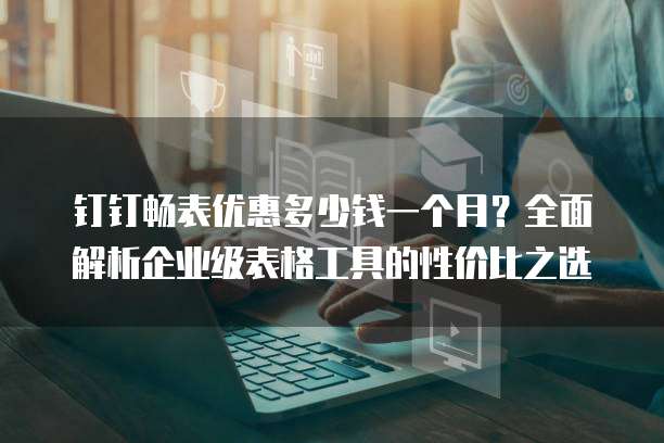 钉钉畅表优惠多少钱一个月?全面解析企业级表格工具的性价比之选