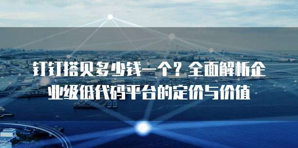 钉钉搭贝多少钱一个？全面解析企业级低代码平台的定价与价值