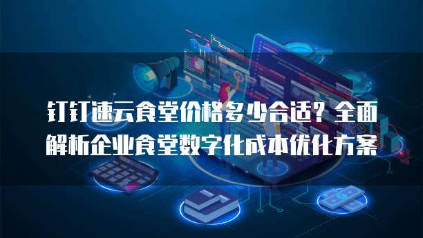 钉钉速云食堂价格多少合适？全面解析企业食堂数字化成本优化方案