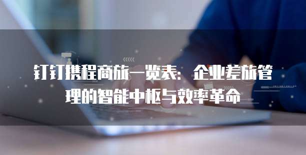 钉钉携程商旅一览表:企业差旅管理的智能中枢与效率革命