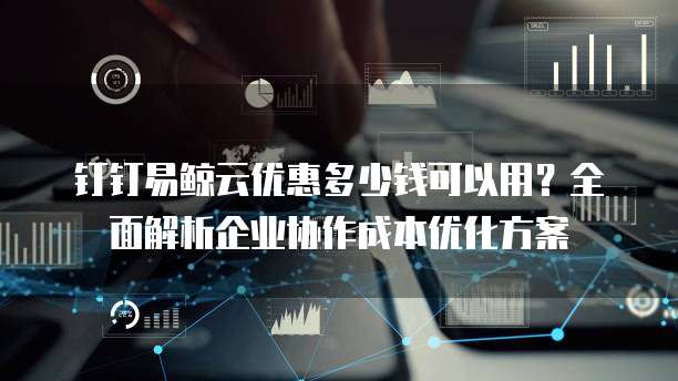 钉钉易鲸云优惠多少钱可以用?全面解析企业协作成本优化方案