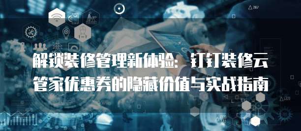 解锁装修管理新体验:钉钉装修云管家优惠券的隐藏价值与实战指南