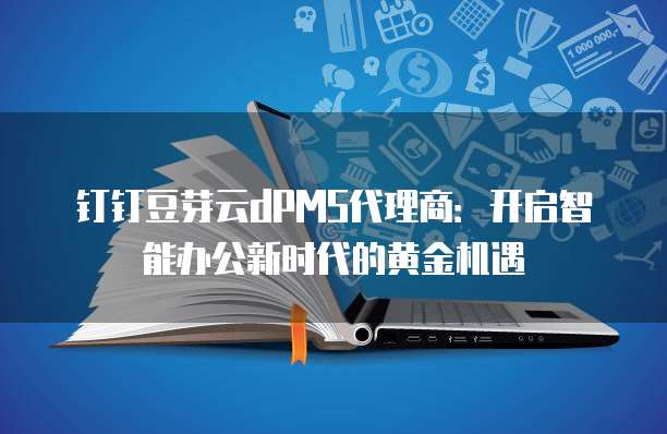钉钉豆芽云dPMS代理商：开启智能办公新时代的黄金机遇