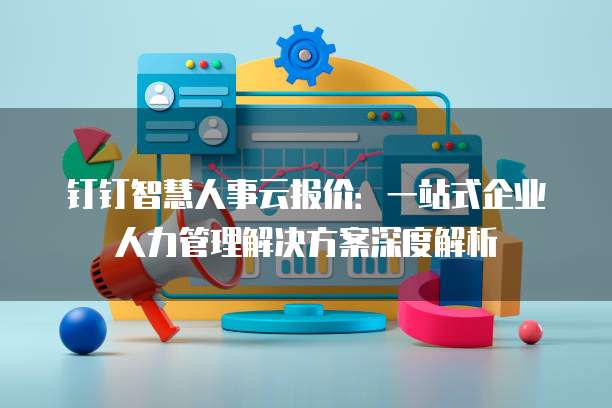 钉钉智慧人事云报价：一站式企业人力管理解决方案深度解析