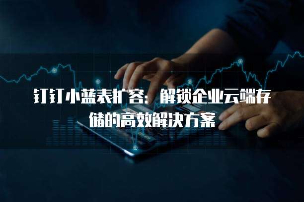 钉钉小蓝表扩容:解锁企业云端存储的高效解决方案