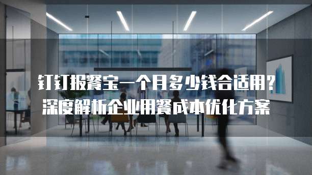 钉钉报餐宝一个月多少钱合适用?深度解析企业用餐成本优化方案