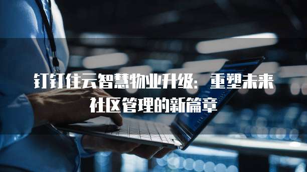 钉钉住云智慧物业升级：重塑未来社区管理的新篇章