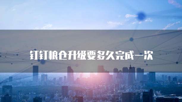 钉钉粮仓升级要多久完成一次