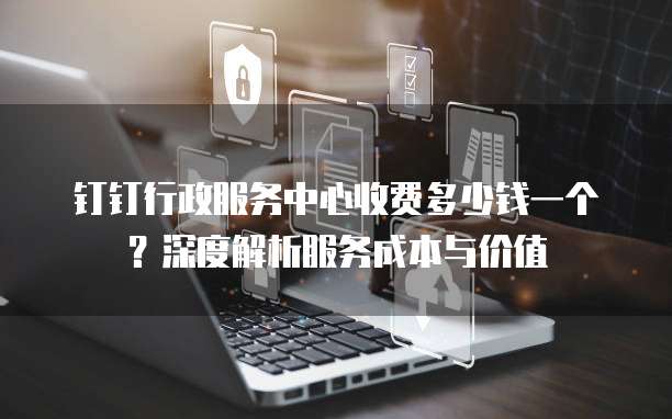 钉钉行政服务中心收费多少钱一个？深度解析服务成本与价值