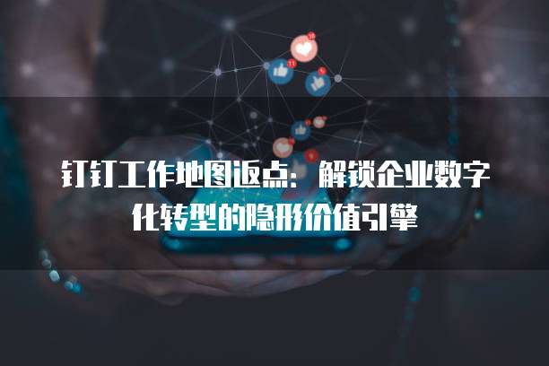 钉钉工作地图返点：解锁企业数字化转型的隐形价值引擎