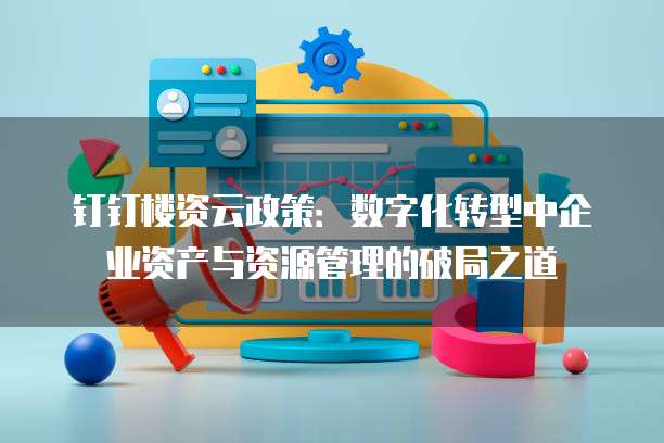 钉钉楼资云政策：数字化转型中企业资产与资源管理的破局之道