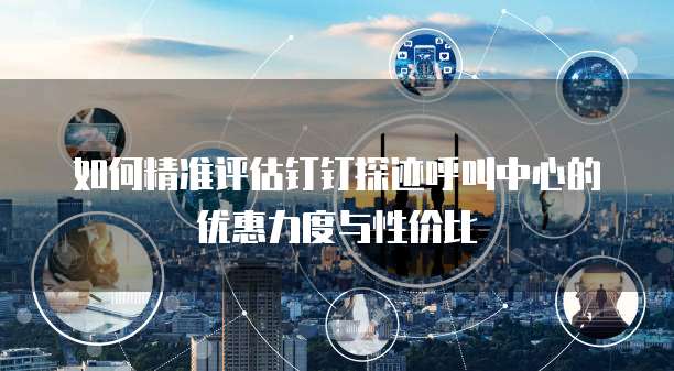 如何精准评估钉钉探迹呼叫中心的优惠力度与性价比