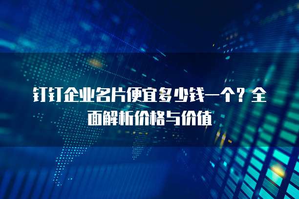 钉钉企业名片便宜多少钱一个？全面解析价格与价值