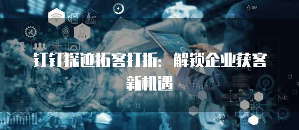 钉钉探迹拓客打折：解锁企业获客新机遇
