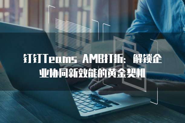 钉钉Teams AMB打折:解锁企业协同新效能的黄金契机