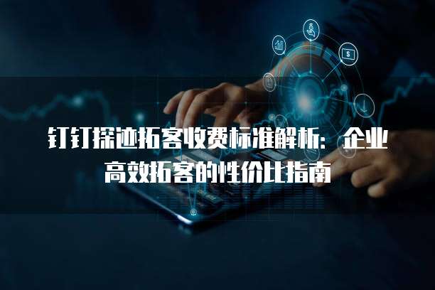 钉钉探迹拓客收费标准解析：企业高效拓客的性价比指南