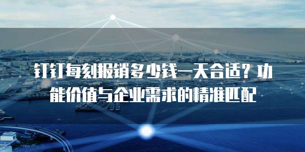 钉钉每刻报销多少钱一天合适?功能价值与企业需求的精准匹配