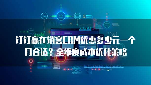 钉钉赢在销客CRM优惠多少元一个月合适?全维度成本优化策略