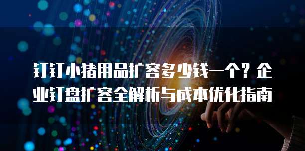 钉钉小猪用品扩容多少钱一个?企业钉盘扩容全解析与成本优化指南