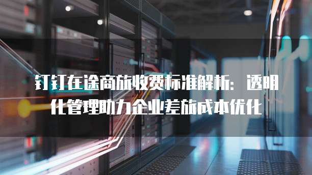 钉钉在途商旅收费标准解析:透明化管理助力企业差旅成本优化