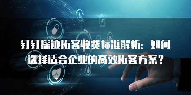 钉钉探迹拓客收费标准解析：如何选择适合企业的高效拓客方案？