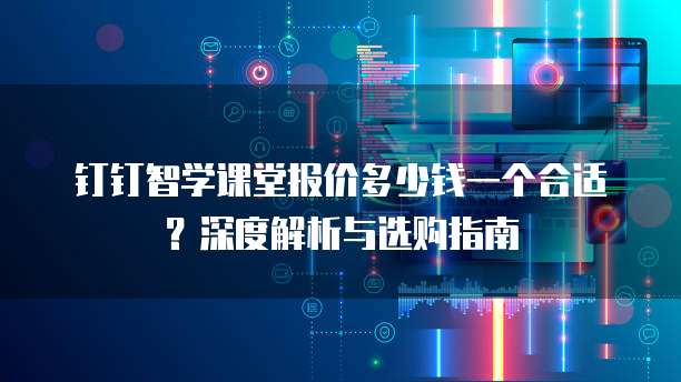 钉钉智学课堂报价多少钱一个合适？深度解析与选购指南 