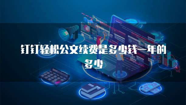 钉钉轻松公文续费是多少钱一年的多少