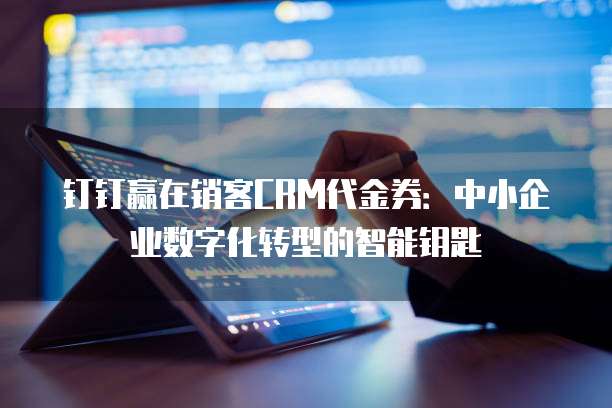 钉钉赢在销客CRM代金券:中小企业数字化转型的智能钥匙