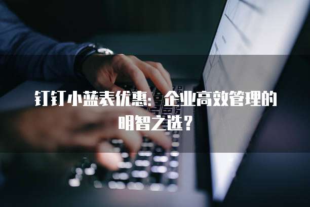 钉钉小蓝表优惠：企业高效管理的明智之选？