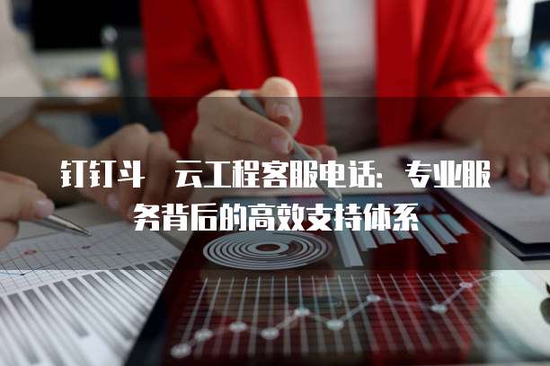钉钉斗栱云工程客服电话:专业服务背后的高效支持体系