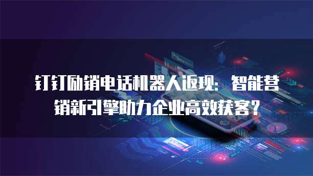 钉钉励销电话机器人返现：智能营销新引擎助力企业高效获客？