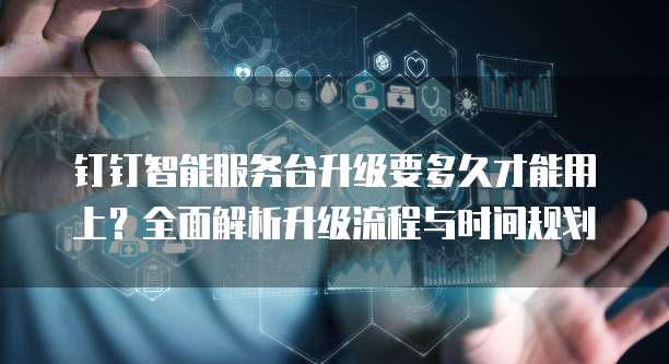 钉钉智能服务台升级要多久才能用上？全面解析升级流程与时间规划
